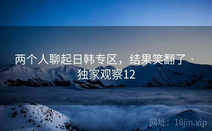 两个人聊起日韩专区,结果笑翻了 · 独家观察12
